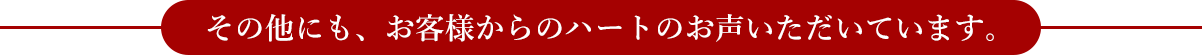 その他にも、お客様からのハートのお声いただいています。