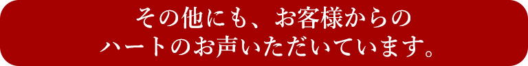 その他にも、お客様からのハートのお声いただいています。